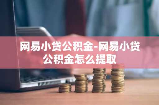 网易小贷公积金-网易小贷公积金怎么提取