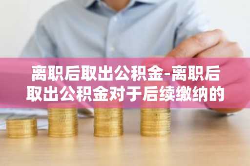 离职后取出公积金-离职后取出公积金对于后续缴纳的影响