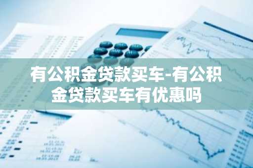 有公积金贷款买车-有公积金贷款买车有优惠吗