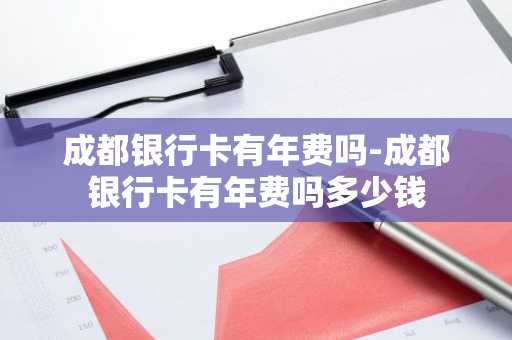 成都银行卡有年费吗-成都银行卡有年费吗多少钱