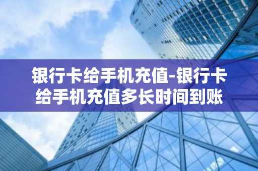 银行卡给手机充值-银行卡给手机充值多长时间到账