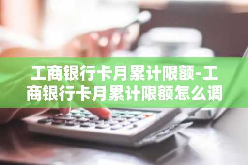 工商银行卡月累计限额-工商银行卡月累计限额怎么调