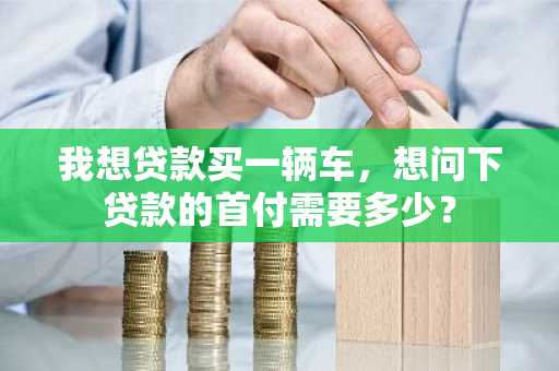 我想贷款买一辆车，想问下贷款的首付需要多少？
