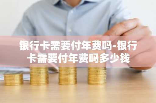 银行卡需要付年费吗-银行卡需要付年费吗多少钱