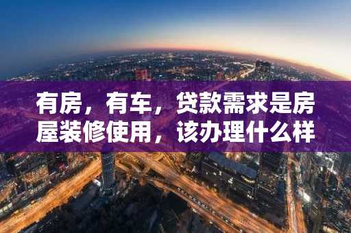 有房，有车，贷款需求是房屋装修使用，该办理什么样的贷款？
