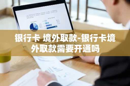 银行卡 境外取款-银行卡境外取款需要开通吗