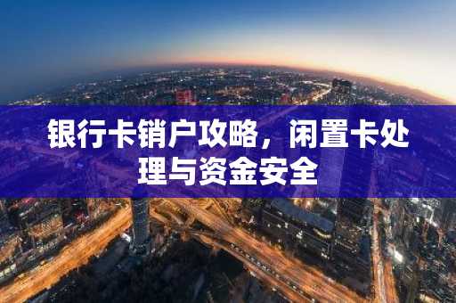 银行卡销户攻略，闲置卡处理与资金安全