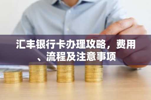 汇丰银行卡办理攻略，费用、流程及注意事项