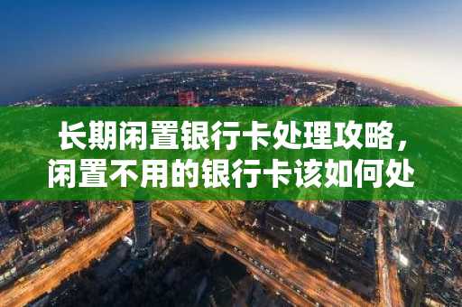 长期闲置银行卡处理攻略，闲置不用的银行卡该如何处理？