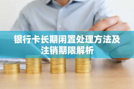 银行卡长期闲置处理方法及注销期限解析