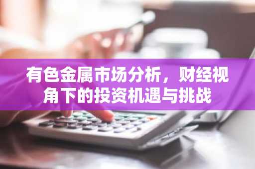 有色金属市场分析，财经视角下的投资机遇与挑战