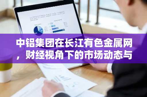 中铝集团在长江有色金属网，财经视角下的市场动态与战略布局