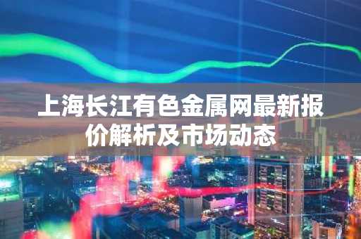 上海长江有色金属网最新报价解析及市场动态