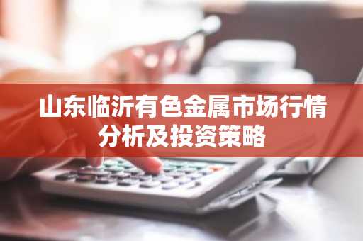 山东临沂有色金属市场行情分析及投资策略