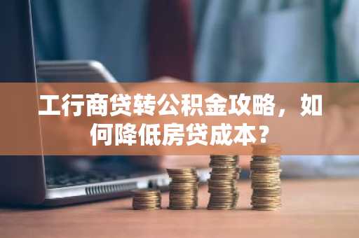 工行商贷转公积金攻略，如何降低房贷成本？