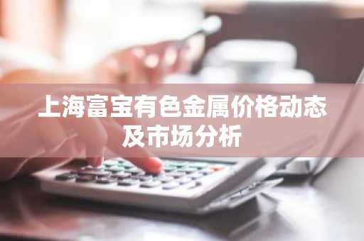 上海富宝有色金属价格动态及市场分析