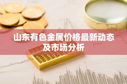 山东有色金属价格最新动态及市场分析