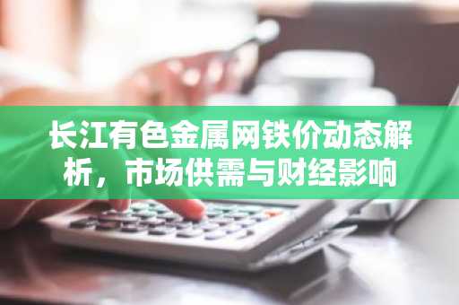 长江有色金属网铁价动态解析，市场供需与财经影响