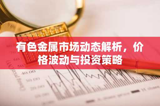 有色金属市场动态解析,价格波动与投资策略