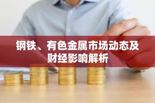 钢铁、有色金属市场动态及财经影响解析