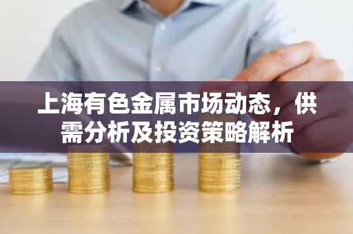 上海有色金属市场动态，供需分析及投资策略解析