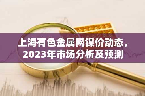 上海有色金属网镍价动态，2023年市场分析及预测