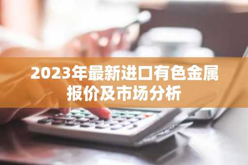 2023年最新进口有色金属报价及市场分析