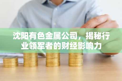 沈阳有色金属公司，揭秘行业领军者的财经影响力