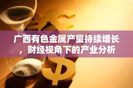 广西有色金属产量持续增长，财经视角下的产业分析