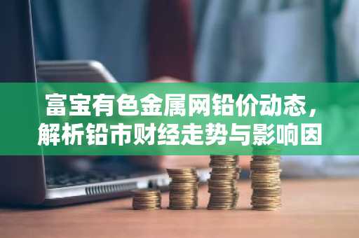 富宝有色金属网铅价动态，解析铅市财经走势与影响因素