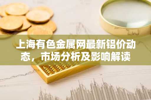 上海有色金属网最新铝价动态，市场分析及影响解读