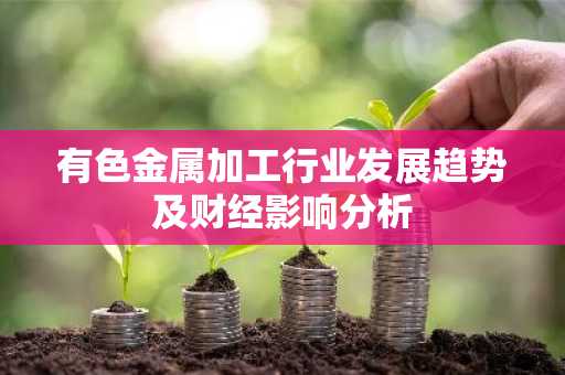 有色金属加工行业发展趋势及财经影响分析