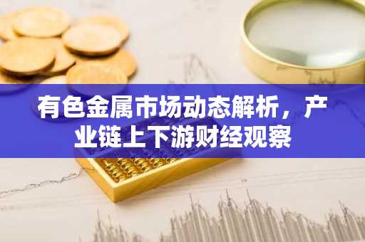 有色金属市场动态解析，产业链上下游财经观察