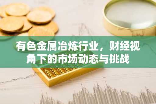 有色金属冶炼行业，财经视角下的市场动态与挑战