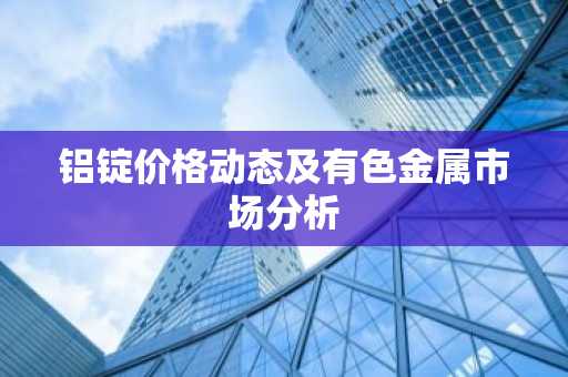 铝锭价格动态及有色金属市场分析