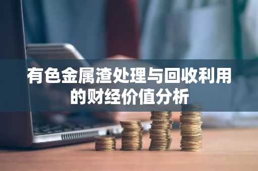 有色金属渣处理与回收利用的财经价值分析