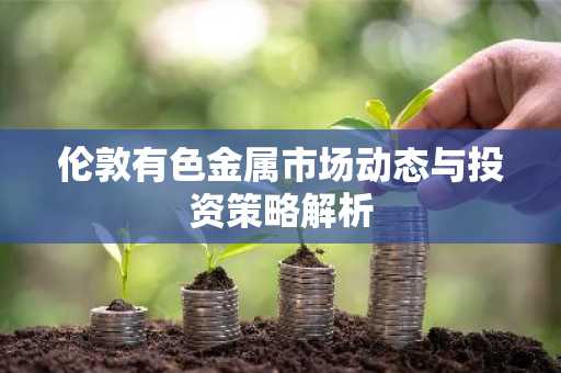 伦敦有色金属市场动态与投资策略解析