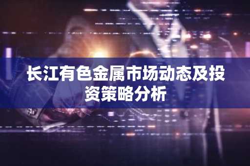 长江有色金属市场动态及投资策略分析