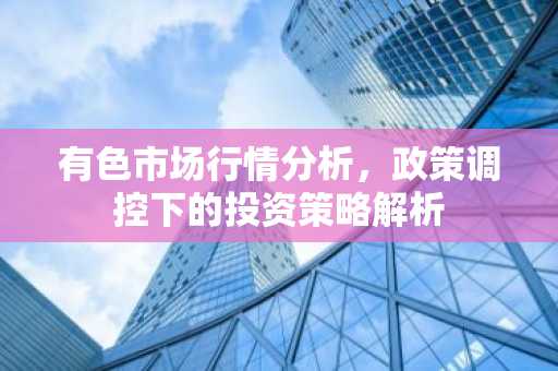 有色市场行情分析，政策调控下的投资策略解析