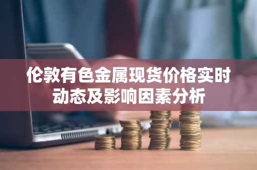 伦敦有色金属现货价格实时动态及影响因素分析