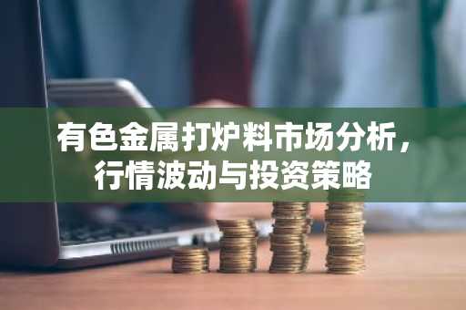 有色金属打炉料市场分析，行情波动与投资策略
