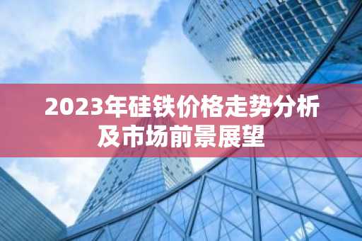 2023年硅铁价格走势分析及市场前景展望