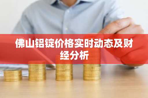 佛山铝锭价格实时动态及财经分析