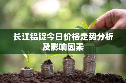 长江铝锭今日价格走势分析及影响因素