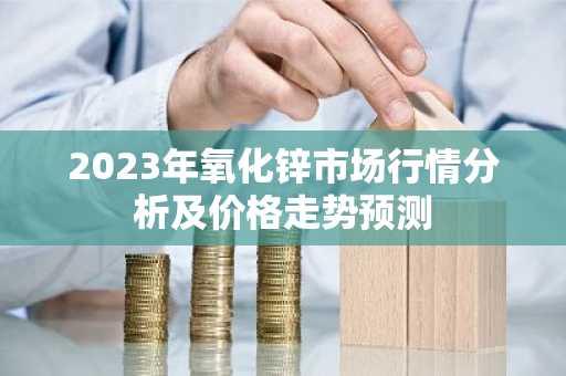 2023年氧化锌市场行情分析及价格走势预测