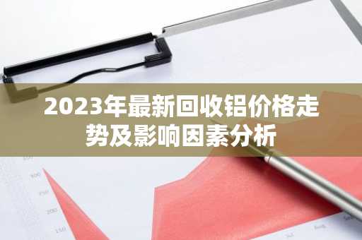 2023年最新回收铝价格走势及影响因素分析