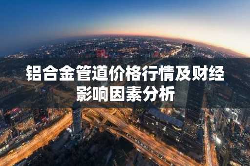 铝合金管道价格行情及财经影响因素分析