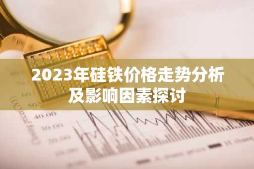 2023年硅铁价格走势分析及影响因素探讨