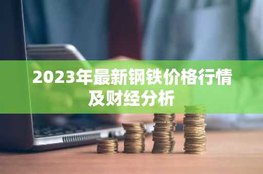 2023年最新钢铁价格行情及财经分析
