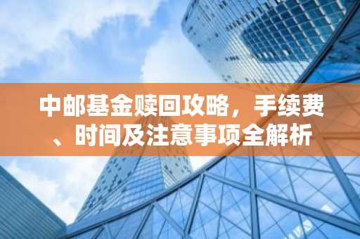 中邮基金赎回攻略，手续费、时间及注意事项全解析